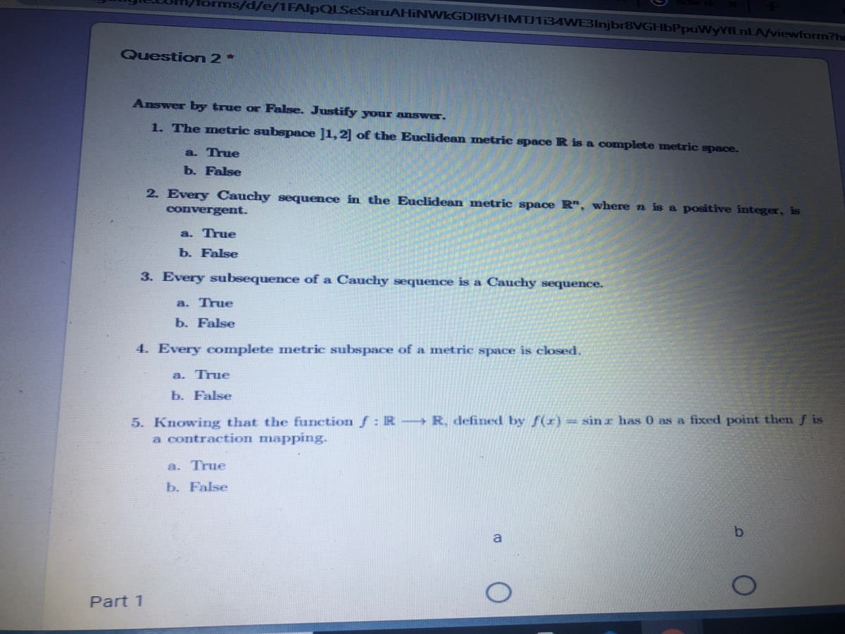 s/d/e/1FAIpQLSeSaruAHINWKGDIBVHMTJ1i34WE3Injbr8VGHbPpuWyYfLnLA/viewform?hm
Question 2*
Answer by true or False. Justify your answer.
1. The metric subspace ]1,2] of the Euclidean metric space R is a complete metric space.
a. True
b. False
2. Every Cauchy sequence in the Euclidean metric space R", where n is a positive integer, is
convergent.
a. True
b. False
3. Every subsequence of a Cauchy sequence is a Cauchy sequence.
a. True
b. False
4. Every complete metric subspace of a metric space is closed.
a. True
b. False
5. Knowing that the function f: R R, defined by f(x) = sin r has 0 as a fixed point then f is
a contraction mapping.
a. True
b. False
a
Part 1
