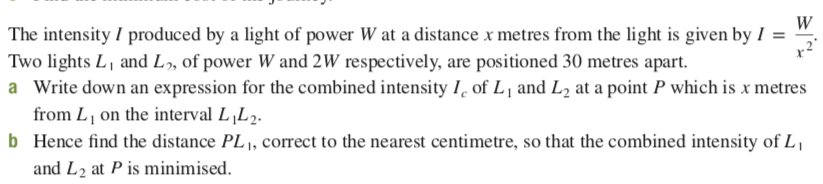 The intensity I produced by a light of power W at a distance x metres from the light is given by I =
Two lights L, and L, of power W and 2W respectively, are positioned 30 metres apart.
a Write down an expression for the combined intensity I, of L, and L2 at a point P which is x metres
from L on the interval L‚L2.
b Hence find the distance PL 1, correct to the nearest centimetre, so that the combined intensity of L,
and L2 at P is minimised.
