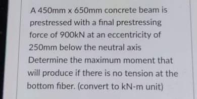 A 450mm x 650mm concrete beam is
prestressed with a final prestressing
force of 900KN at an eccentricity of
есс
250mm below the neutral axis
Determine the maximum moment that
will produce if there is no tension at the
bottom fiber. (convert to kN-m unit)
