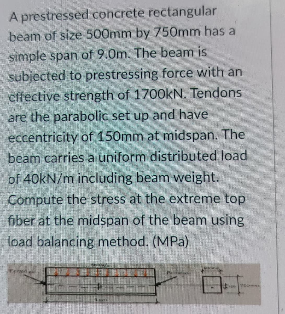 A prestressed concrete rectangular
beam of size 500mm by 750mm has a
simple span of 9.0m. The beam is
subjected to prestressing force with an
effective strength of 1700kN. Tendons
are the parabolic set up and have
eccentricity of 150mm at midspan. The
beam carries a uniform distributed load
of 40KN/m including beam weight.
Compute the stress at the extreme top
fiber at the midspan of the beam using
load balancing method. (MPa)
coce
