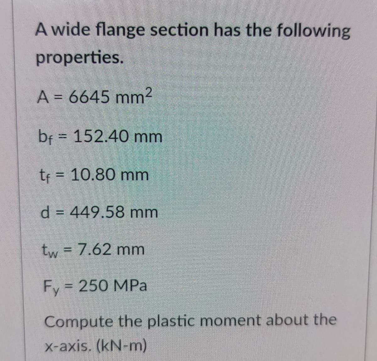 A wide flange section has the following
properties.
A = 6645 mm2
bf = 152.40 mm
tf = 10.80 mm
%3D
d = 449.58 mm
tw = 7.62 mm
de
Fy = 250 MPa
Compute the plastic moment about the
X-axis. (kN-m)
