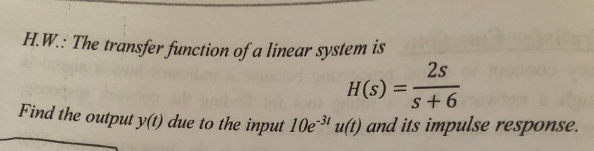 H.W.: The transfer function of a linear system lIS
2s
H(s) =
s+6
Find the output y(t) due to the input 10e3' u(t) and its impulse response.
