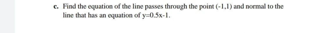 c. Find the equation of the line passes through the point (-1,1) and normal to the
line that has an equation of y=0.5x-1.
