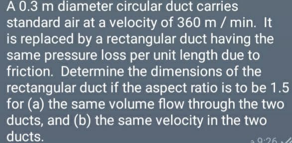 A 0.3 m diameter circular duct carries
standard air at a velocity of 360 m / min. It
is replaced by a rectangular duct having the
same pressure loss per unit length due to
friction. Determine the dimensions of the
rectangular duct if the aspect ratio is to be 1.5
for (a) the same volume flow through the two
ducts, and (b) the same velocity in the two
ducts.
9:26
