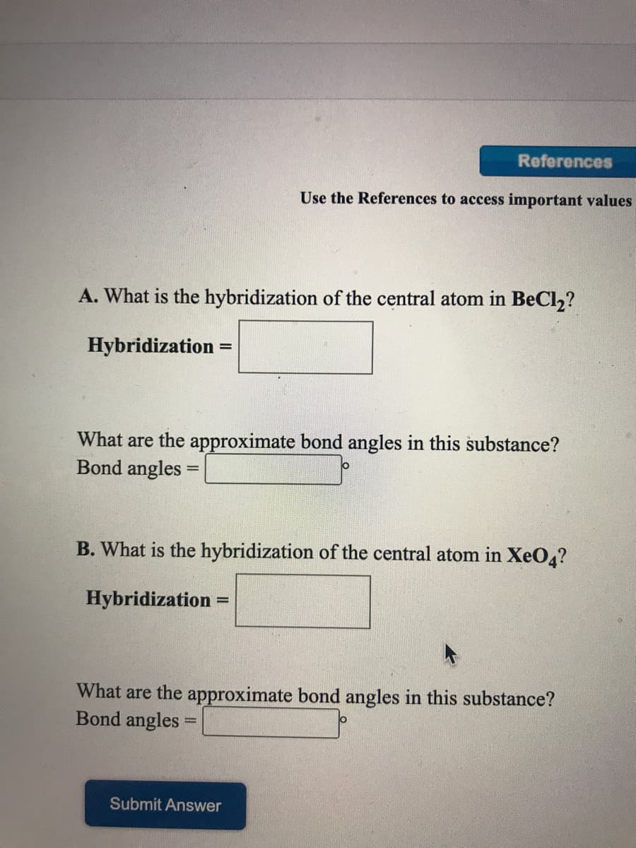 References
Use the References to access important values
A. What is the hybridization of the central atom in BeCl2?
Hybridization
%3D
What are the approximate bond angles in this substance?
Bond angles =
%3D
B. What is the hybridization of the central atom in XeO4?
Hybridization :
%3D
What are the approximate bond angles in this substance?
Bond angles
Submit Answer
