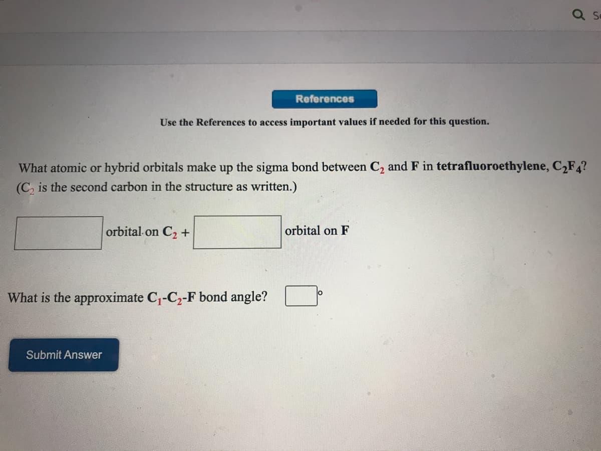 References
Use the References to access important values if needed for this question.
What atomic or hybrid orbitals make up the sigma bond between C2 and F in tetrafluoroethylene, C,F?
(C, is the second carbon in the structure as written.)
orbital on C2+
orbital on F
What is the approximate C1-C2-F bond angle?
lo
Submit Answer
