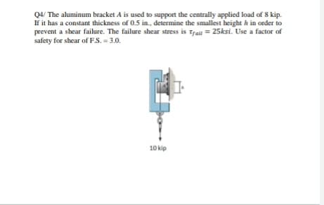 Q4/ The aluminum bracket A is used to support the centrally applied load of 8 kip.
If it has a constant thickness of 0.5 in., determine the smallest height h in order to
prevent a shear failure. The failure shear stress is Tral = 25ksi. Use a factor of
safety for shear of F.S. = 3.0.
10 kip
