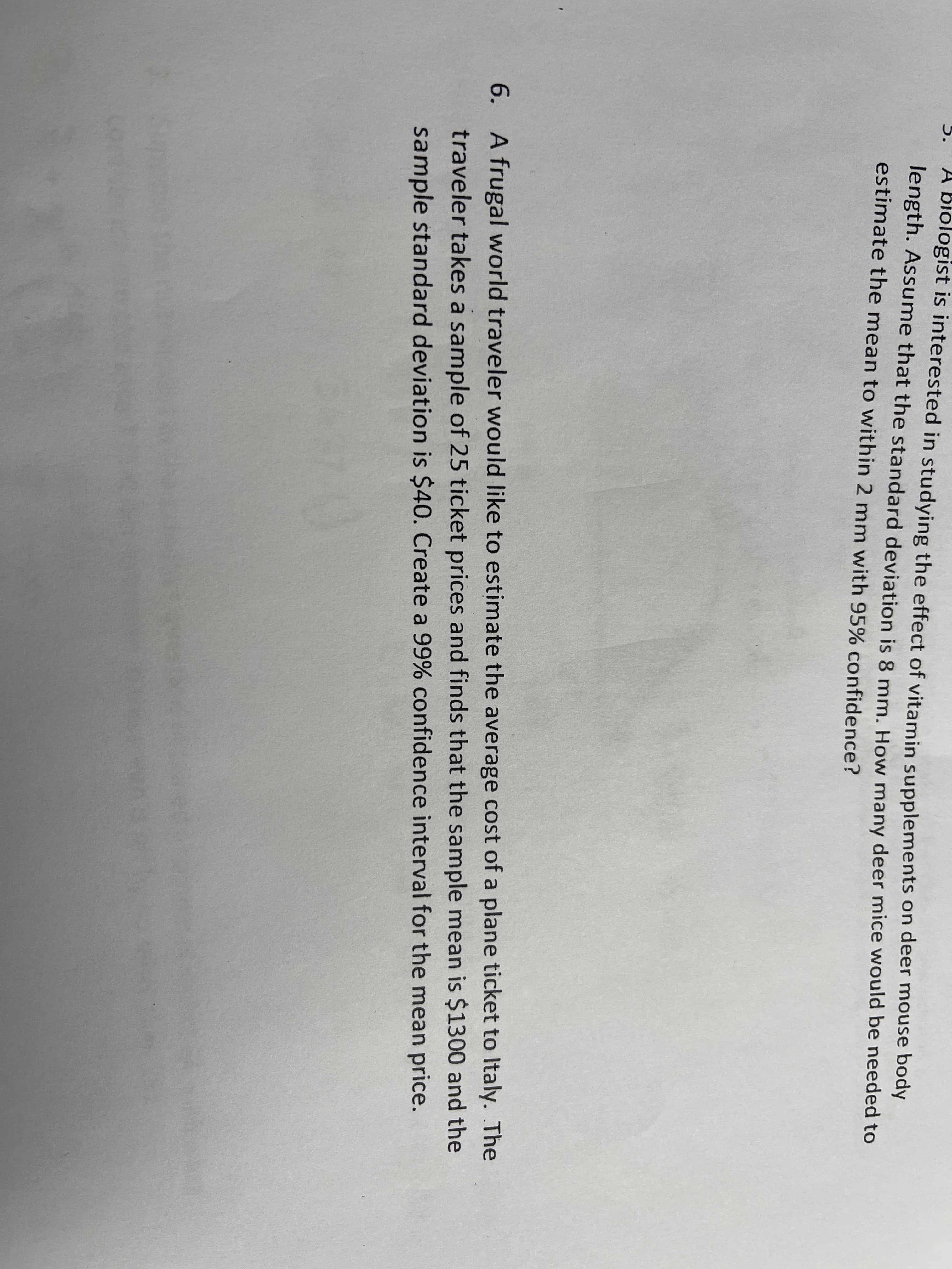 A biologist is interested in studying the effect of vitamin supplements on deer mouse body
length. Assume that the standard deviation is 8 mm. How many deer mice would be needed to
estimate the mean to within 2 mm with 95% confidence?
A
6. A frugal world traveler would like to estimate the average cost of a plane ticket to Italy. The
traveler takes a sample of 25 ticket prices and finds that the sample mean is $1300 and the
sample standard deviation is $40. Create a 99% confidence interval for the mean price.
