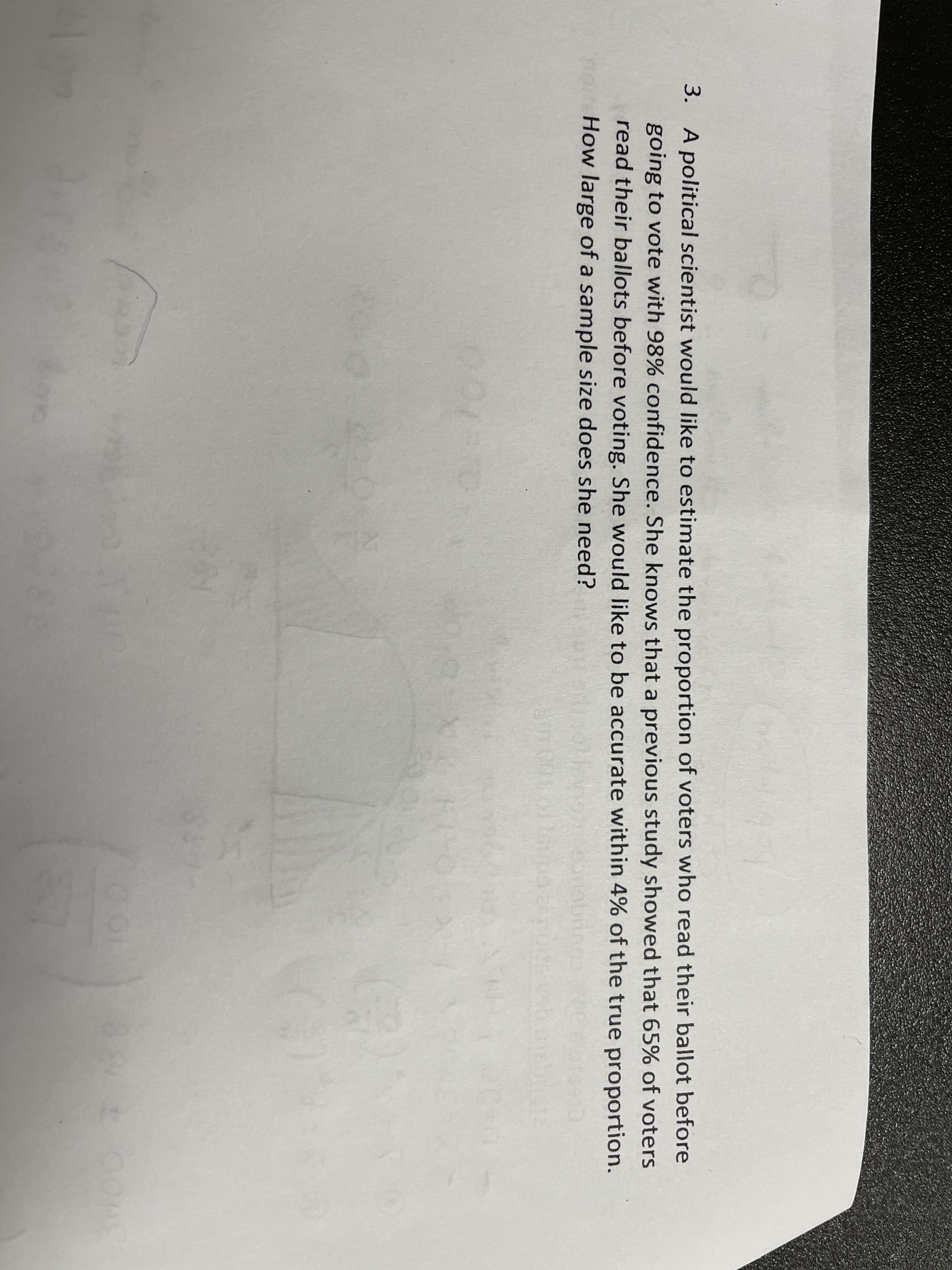 3. A political scientist would like to estimate the proportion of voters who read their ballot before
going to vote with 98% confidence. She knows that a previous study showed that 65% of voters
read their ballots before voting. She would like to be accurate within 4% of the true proportion.
How large of a sample size does she need?
