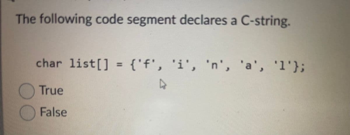 The following code segment declares a C-string.
char list[] = {'f', 'i', 'n', 'a', '1'};
'l'}:
True
OFalse
