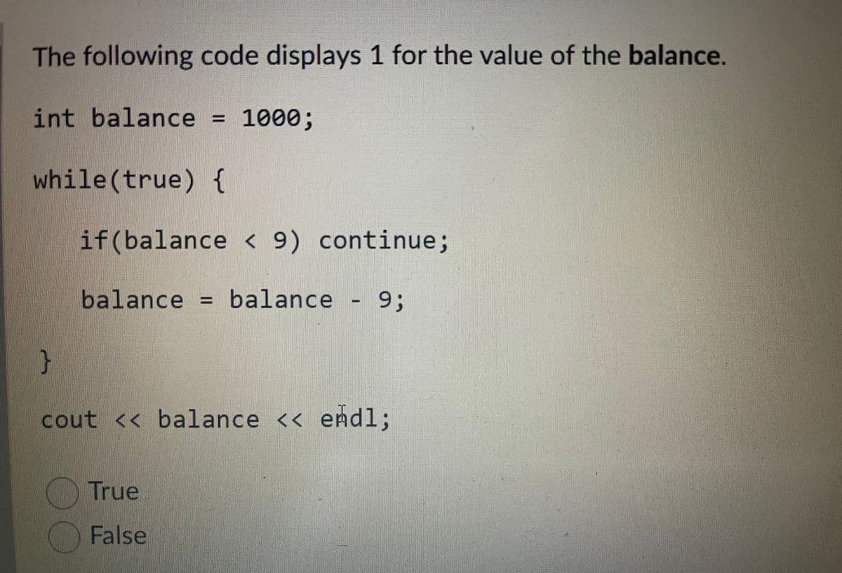 The following code displays 1 for the value of the balance.
int balance
1000%3B
while (true) {
if (balance
< 9) continue;
balance = balance
- 93;
cout
<< balance << endl;
True
False
