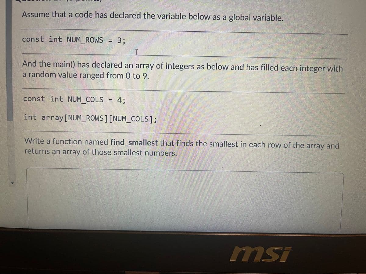 Assume that a code has declared the variable below as a global variable.
const int NUM_ROWS = 3;
And the main() has declared an array of integers as below and has filled each integer with
a random value ranged from 0 to 9.
const int NUM COLS = 4;
int array[NUM_ROWS] [NUM_COLS];
Write a function named find_smallest that finds the smallest in each row of the array and
returns an array of those smallest numbers.
msi
