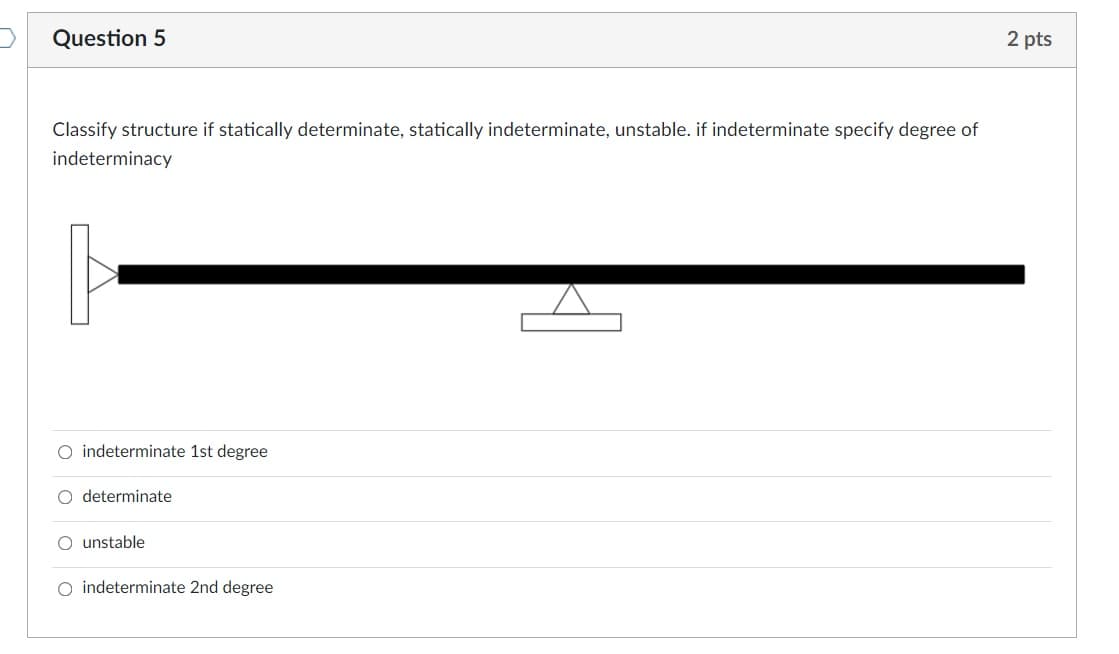 Question 5
2 pts
Classify structure if statically determinate, statically indeterminate, unstable. if indeterminate specify degree of
indeterminacy
O indeterminate 1st degree
O determinate
O unstable
O indeterminate 2nd degree
