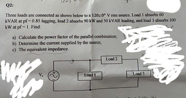 Q2:
Three loads are connected as shown below to a 12040° V rms source. Load 1 absorbs 60
KVAR at pf = 0.85 lagging, load 2 absorbs 90 kW and 50 KVAR leading, and load 3 absorbs 100
kW at pf = 1. Find:
a) Calculate the power factor of the parallel combination;
b) Determine the current supplied by the source;
c) The equivalent impedance.
Load 2
V,
Load 1
Load 3
