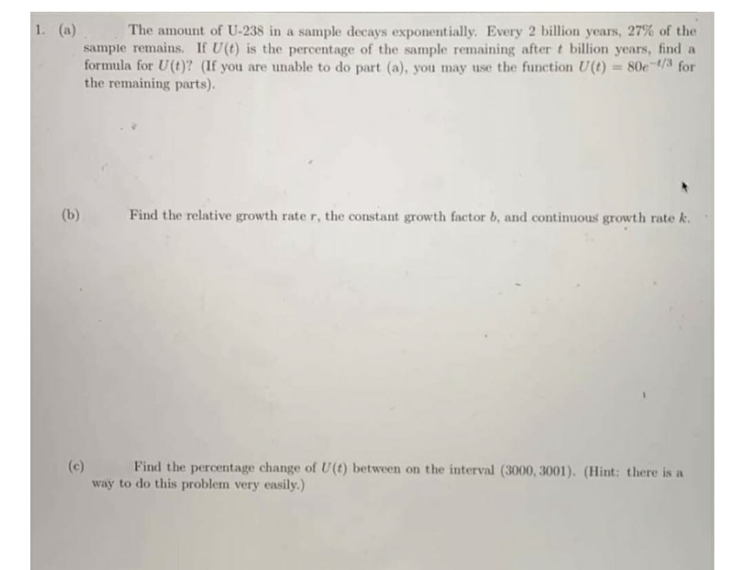 1. (a)
The amount of U-238 in a sample decays exponetially. Every 2 billion years, 27% of the
sample remains. If U(t) is the percentage of the sample remaining after t billion years, find a
formula for U(t)? (If you are unable to do part (a), you may use the function U(t) =80e-/3 for
the remaining parts).
(b)
Find the relative growth rate r, the constant growth factor b, and continuous growth rate k.
(c)
way to do this problem very easily.)
Find the percentage change of U(t) between on the interval (3000, 3001). (Hint: there is a
