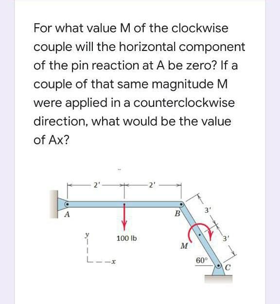 For what value M of the clockwise
couple will the horizontal component
of the pin reaction at A be zero? If a
couple of that same magnitude M
were applied in a counterclockwise
direction, what would be the value
of Ax?
2"
2'
A
B
3'
100 Ib
3'
M
L--x
60°
C
