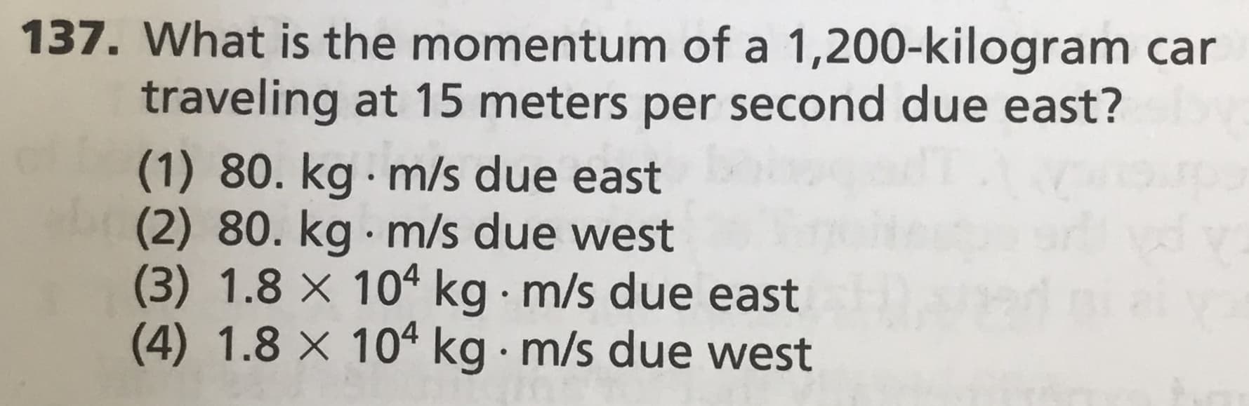 137. What is the momentum of a 1,200-kilogram car
traveling at 15 meters per second due east?
(1) 80. kg m/s due east
(2) 80. kg m/s due west
(3) 1.8 × 104 kg m/s due east
(4) 1.8 × 104 kg m/s due west
