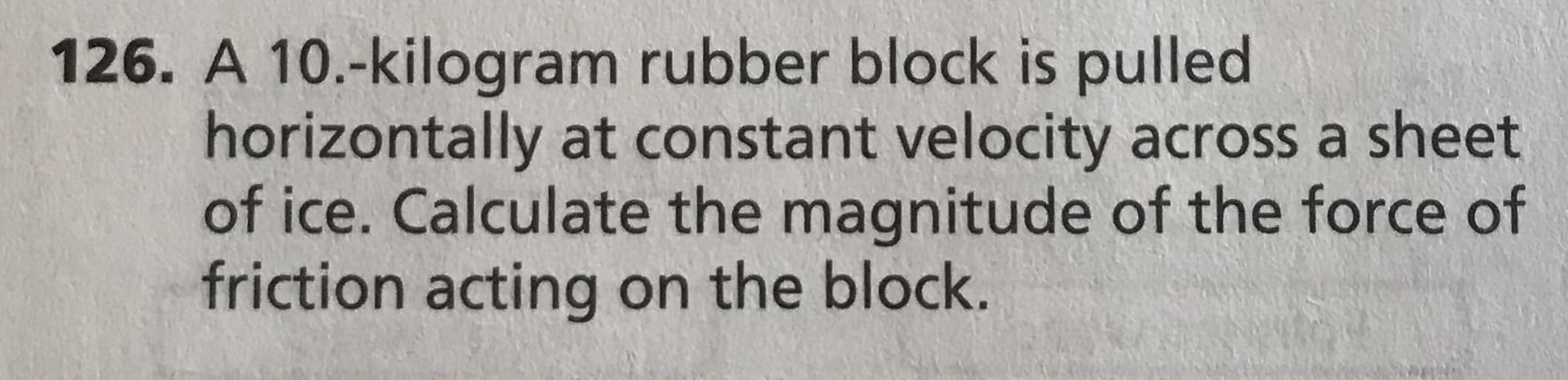 126. A 10.-kilogram rubber block is pulled
horizontally at constant velocity across a sheet
of ice. Calculate the magnitude of the force of
friction acting on the block.
