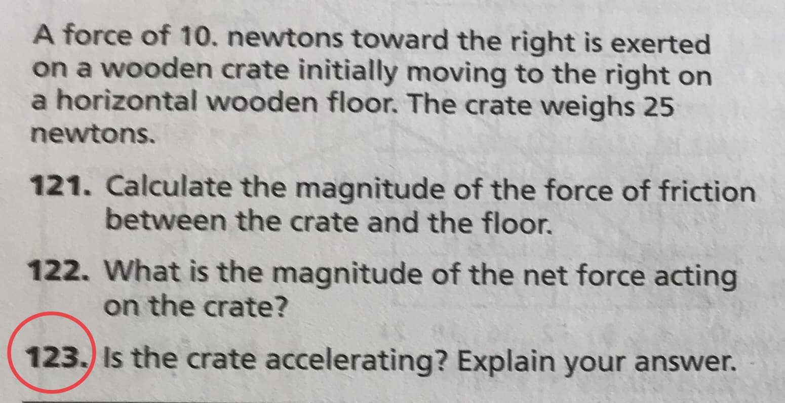 A force of 10. newtons toward the right is exerted
on a wooden crate initially moving to the right on
a horizontal wooden floor. The crate weighs 25
newtons.
121. Calculate the magnitude of the force of friction
between the crate and the floor.
122. What is the magnitude of the net force acting
on the crate?
123. Is the crate accelerating? Explain your answer.
