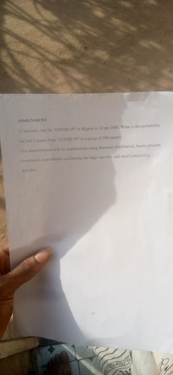 ASSIGNMENT
If mortality rate for "COVID 19 in Nigeria is 10 per 1000, What is the probability
for just 5 deaths from "COVID 19" in a group of 500 people.
This determination wil be cunbersome using binomial distribution, hence poisson
distribution is preferable considering the large size of n and small nature of p.
Solution
