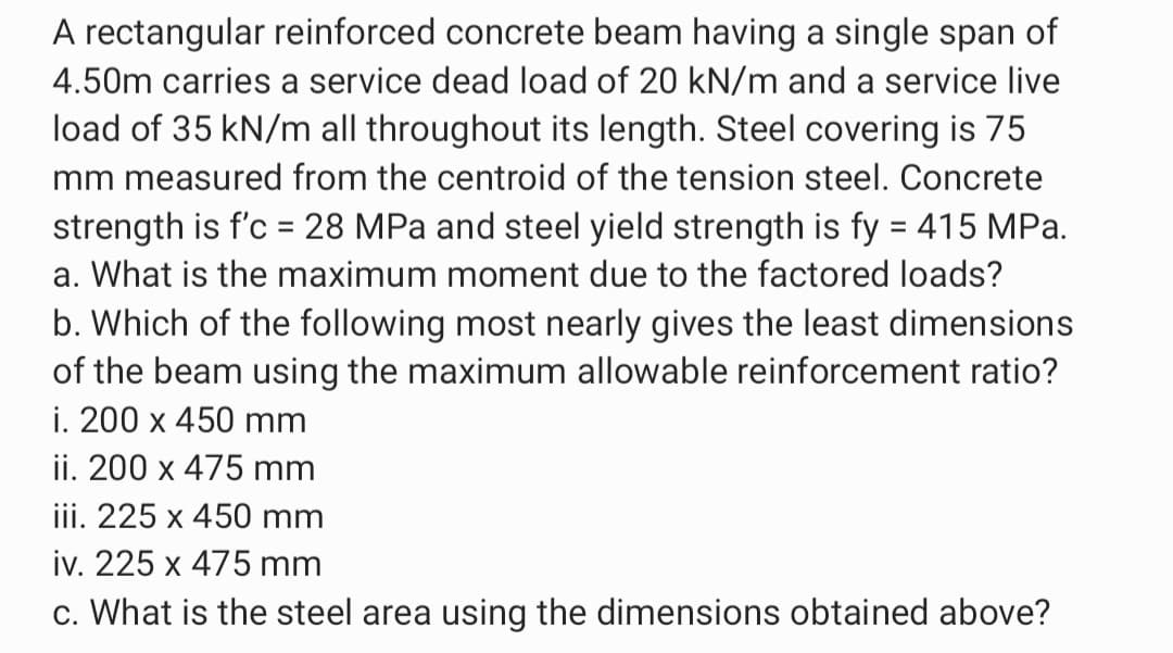 A rectangular reinforced concrete beam having a single span of
4.50m carries a service dead load of 20 kN/m and a service live
load of 35 kN/m all throughout its length. Steel covering is 75
mm measured from the centroid of the tension steel. Concrete
strength is f'c = 28 MPa and steel yield strength is fy = 415 MPa.
a. What is the maximum moment due to the factored loads?
b. Which of the following most nearly gives the least dimensions
of the beam using the maximum allowable reinforcement ratio?
i. 200 x 450 mm
ii. 200 x 475 mm
iii. 225 x 450 mm
iv. 225 x 475 mm
c. What is the steel area using the dimensions obtained above?
