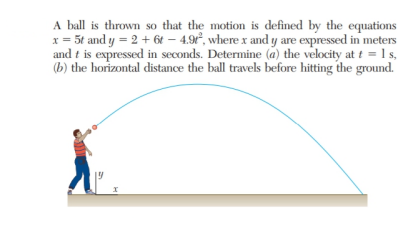 A ball is thrown so that the motion is defined by the equations
x = 5t and y = 2 + 6t – 4.9°, where x and y are expressed in meters
and t is expressed in seconds. Determine (a) the velocity at t = 1 s,
(b) the horizontal distance the ball travels before hitting the ground.
