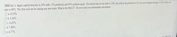 BBB Inc.'s target capital structure is 20% debt, 15% preferred, and 65% common equity. The interest rate on new debt is 5.50%, the yield on the prefered a 6.9%, the cost of tained in 1.2%,
rate is 40%. The firm will not be issuing any new stock What is the WACC? Do not round your intermediate calculations
O a.6.35%
Ob.5.56%
Oc642%
Od. 7.88%
Oe4.77%
