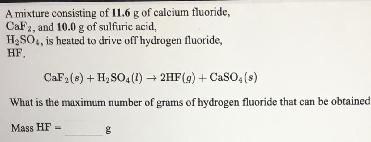 A mixture consisting of 11.6 g of calcium fluoride,
CaF2, and 10.0 g of sulfuric acid,
H2 SO4, is heated to drive off hydrogen fluoride,
НЕ.
CaF2 (s) + H2 S04(1) → 2HF(g) + CaSO4 (s)
What is the maximum number of grams of hydrogen fluoride that can be obtained
Mass HF =
