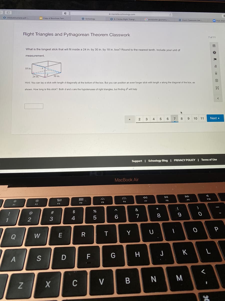 A marietta.schoology.com
9 childsafetystand.pdf .
- Copy of Brochure Tem.
O Schoology
O 8-1 Notes Right Triangl
G envisiontm geometry ..
O Zoom Classroom link |
O Post Atter
Right Triangles and Pythagorean Theorem Classwork
7 of 11
What is the longest stick that will fit inside a 24 in. by 30 in. by 18 in. box? Round to the nearest tenth. Include your unit of
measurement.
18 in.
24 in.
30 in.
首
Hint: You can lay a stick with length d diagonally at the bottom of the box. But you can position an even longer stick with length x along the diagonal of the box, as
shown. How long is this stick? Both d and x are the hypotenuses of right triangles,
finding df will help
2.
4
5 6
7
8
9 10 11
Next
Support | Schoology Blog | PRIVACY POLICY I Terms of Use
MacBook Air
DD
888
F10
F9
F7
FB
F6
F4
F5
F3
F1
F2
*
&
@
#3
$
%
7
8
1
3
4
Y
Q
W
H
K
A
D
F
M
C
V
-
この
云。
