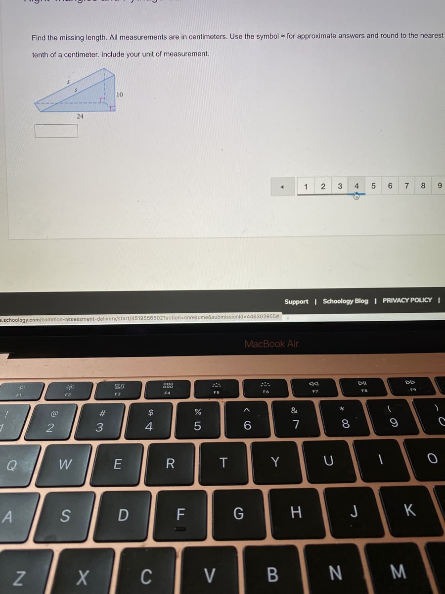 Find the missing length. All measurements are in centimeters. Use the symbol = for approximate answers and round to the nearest
tenth of a centimeter. Include your unit of measurement.
10
24
1
2
3
4
5
6
7
8
9
Support | Schoology Blog | PRIVACY POLICY |
a.schoology.com/common-assessment-delivery/start/4519556502?action=onresume&submissionld=446303955#
MacBook Air
DI
DD
80
888
F7
FB
F9
F4
F5
F6
F1
F2
F3
2$
へ
&
ノ
@
23
2
3
4
6.
7
8
Q
W
R
Y
A
D
G
J
K
Z
C
V
M
この
つ
エ

