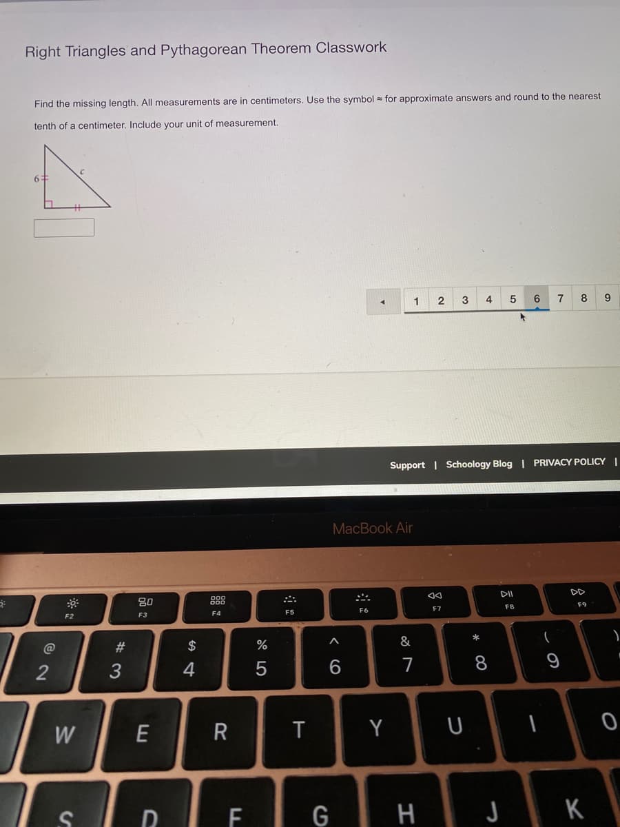 Right Triangles and Pythagorean Theorem Classwork
Find the missing length. All measurements are in centimeters. Use the symbol = for approximate answers and round to the nearest
tenth of a centimeter, Include your unit of measurement.
1
3
4
5
6
7
8
Support | Schoology Blog | PRIVACY POLICY |
MacBook Air
DI
DD
80
888
F8
F9
F6
F7
F5
F2
F3
F4
*
@
#3
$
%
&
4
6
7
8
W
R
Y
DIFI G
H JK
この
つ
w/
