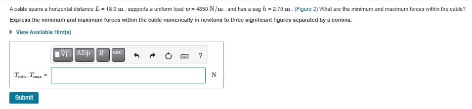 A cable spans a horizontal distance L = 18.0 m , supports a uniform load w = 4850 N/m, and has a sag h = 2.70 m. (Figure 2) What are the minimum and maximum forces within the cable?
Express the minimum and maximum forces within the cable numerically in newtons to three significant figures separated by a comma.
• View Available Hint(s)
ΑΣφ
?
Tmin Tmax =
Submit
