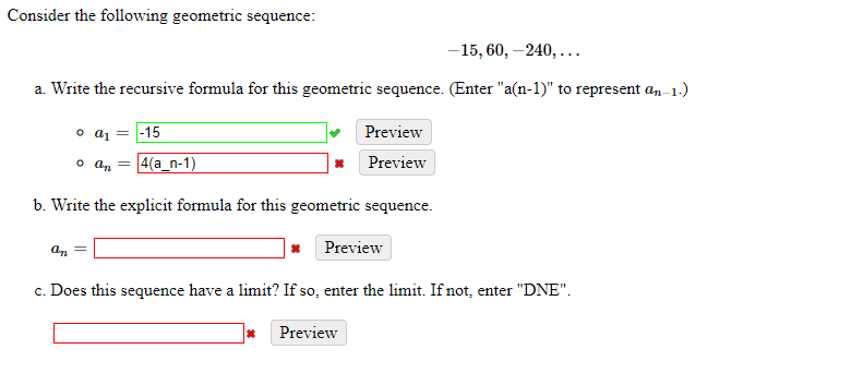 Consider the following geometric sequence:
-15, 60, –240,...
a. Write the recursive formula for this geometric sequence. (Enter "a(n-1)" to represent a, 1.)
o a1 = |-15
Preview
o az =
4(a_n-1)
Preview
b. Write the explicit formula for this geometric sequence.
Preview
c. Does this sequence have a limit? If so, enter the limit. If not, enter "DNE".
Preview
