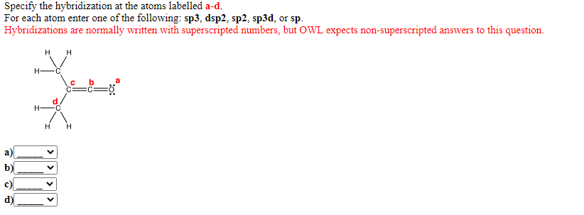 Specify the hybridization at the atoms labelled a-d.
For each atom enter one of the following: sp3, dsp2, sp2, sp3d, or sp.
Hybridizations are normally written with superscripted numbers, but OWL expects non-superscripted answers to this question.
H H
H-
d
H-
C
H.
a)
b)
c)
