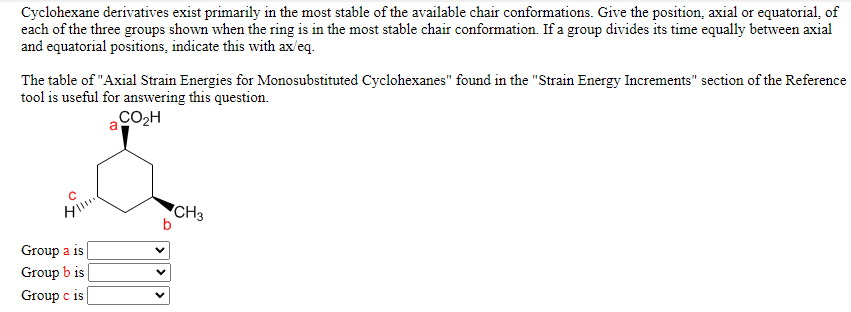 Cyclohexane derivatives exist primarily in the most stable of the available chair conformations. Give the position, axial or equatorial, of
each of the three groups shown when the ring is in the most stable chair conformation. If a group divides its time equally between axial
and equatorial positions, indicate this with ax/eq.
The table of "Axial Strain Energies for Monosubstituted Cyclohexanes" found in the "Strain Energy Increments" section of the Reference
tool is useful for answering this question.
CO2H
a
"CH3
Group a is
Group b is
Group c is
