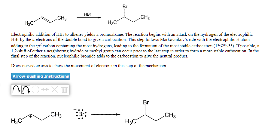 Br
HBr
CH3
CH3
H3C
H3C
Electrophilic addition of HBr to alkenes yields a bromoalkane. The reaction begins with an attack on the hydrogen of the electrophilic
HBr by the z electrons of the double bond to give a carbocation. This step follows Markovnikov's rule with the electrophilic H atom
adding to the sp? carbon containing the most hydrogens, leading to the formation of the most stable carbocation (1°<2°<3°). If possible, a
1,2-shift of either a neighboring hydride or methyl group can occur prior to the last step in order to form a more stable carbocation. In the
final step of the reaction, nucleophilic bromide adds to the carbocation to give the neutral product.
Draw curved arrows to show the movement of electrons in this step of the mechanism.
Arrow-pushing Instructions
Br
CH3
:Br:
CH3
H3C
H3C°
