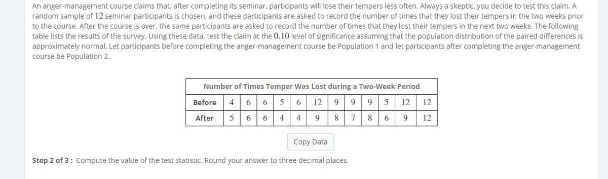 An anger-management course claims that, after completing its seminar, participants will lose their tempers less often. Always a skeptic, you decide to test this claim. A
random sample of 12 seminar participants is chosen, and these participants are asked to record the number of times that they lost their tempers in the two weeks prior
to the course. After the course is over, the same participants are asked to record the number of times that they lost their tempers in the next two weeks. The following
table lists the results of the survey. Using these data, test the claim at the 0.10 level of significance assuming that the population distribution of the paired differences is
approximately normal. Let participants before completing the anger-management course be Population 1 and let participants after completing the anger-management
course be Population 2.
Number of Times Temper Was Lost during a Two-Week Period
6 6 5 6
9
995 12
Before
4
12
12
After
6 6 4
4
9
8 7 8 6
9
12
Copy Data
Step 2 of 3: Compute the value of the test statistic. Round your answer to three decimal places.
