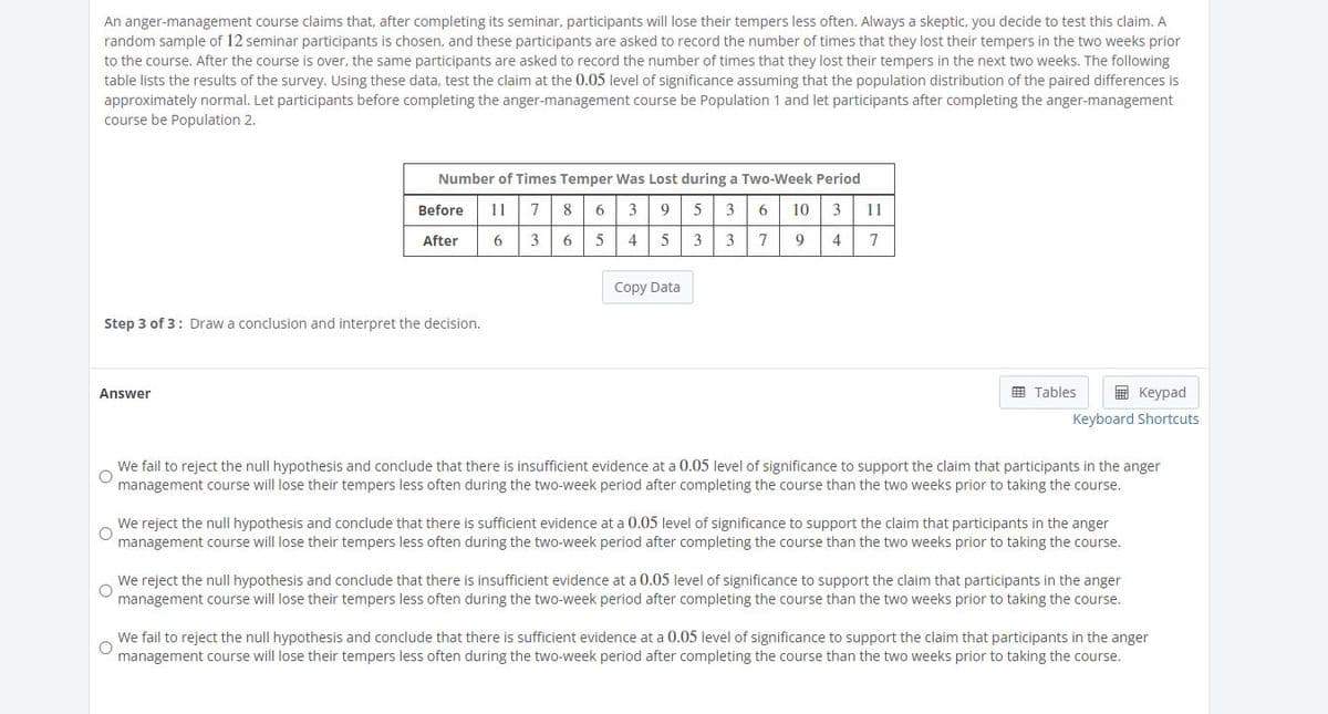 An anger-management course claims that, after completing its seminar, participants will lose their tempers less often. Always a skeptic, you decide to test this claim. A
random sample of 12 seminar participants is chosen, and these participants are asked to record the number of times that they lost their tempers in the two weeks prior
to the course. After the course is over, the same participants are asked to record the number of times that they lost their tempers in the next two weeks. The following
table lists the results of the survey. Using these data, test the claim at the 0.05 level of significance assuming that the population distribution of the paired differences is
approximately normal. Let participants before completing the anger-management course be Population 1 and let participants after completing the anger-management
course be Population 2.
Number of Times Temper Was Lost during a Two-Week Period
Before
11
7
8
6
3
9
5
3
6
10
3
11
After
6
3
4 5
3
7
9
4
7
Copy Data
Step 3 of 3: Draw a conclusion and interpret the decision.
田 Tables
E Keypad
Answer
Keyboard Shortcuts
We fail to reject the null hypothesis and conclude that there is insufficient evidence at a 0.05 level of significance to support the claim that participants in the anger
management course will lose their tempers less often during the two-week period after completing the course than the two weeks prior to taking the course.
We reject the null hypothesis and conclude that there is sufficient evidence at a 0.05 level of significance to support the claim that participants in the anger
management course will lose their tempers less often during the two-week period after completing the course than the two weeks prior to taking the course.
We reject the null hypothesis and conclude that there is insufficient evidence at a 0.05 level of significance to support the claim that participants in the anger
management course will lose their tempers less often during the two-week period after completing the course than the two weeks prior to taking the course.
We fail to reject the null hypothesis and conclude that there is sufficient evidence at a 0.05 level of significance to support the claim that participants in the anger
management course will lose their tempers less often during the two-week period after completing the course than the two weeks prior to taking the course.
