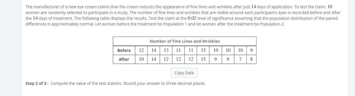 The manufacturer of a new eye cream claims that the cream reduces the appearance of fine lines and wrinkles after just 14 days of application. To test the claim, 10
women are randomly selected to participate in a study. The number of fine lines and wrinkles that are visible around each participant's eyes is recorded before and after
the 14 days of treatment. The following table displays the results. Test the claim at the 0.02 level of significance assuming that the population distribution of the paired
differences is approximately normal. Let women before the treatment be Population 1 and let women after the treatment be Population 2.
Number of Fine Lines and Wrinkles
Before
12
14
13
11
11
15
10
10
10
9
After
10
14
12
12
12
15
9
7
8
Copy Data
Step 2 of 3: Compute the value of the test statistic. Round your answer to three decimal places.
