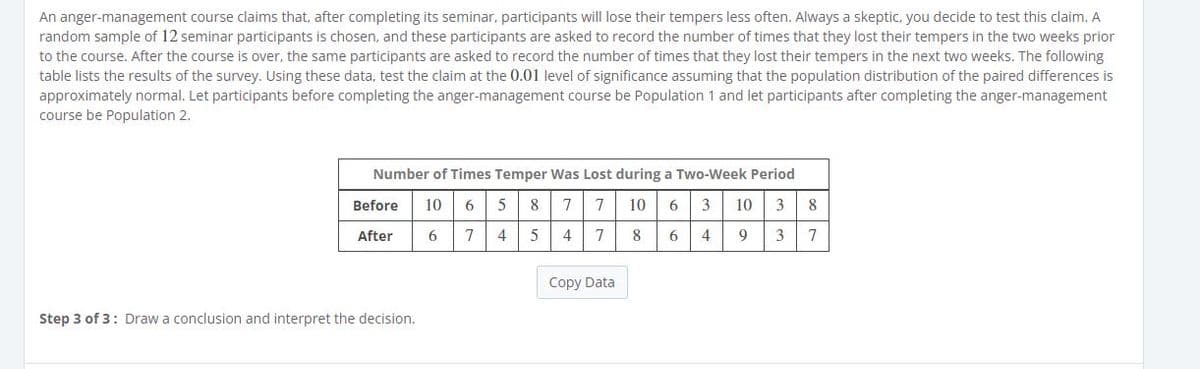 An anger-management course claims that, after completing its seminar, participants will lose their tempers less often. Always a skeptic, you decide to test this claim. A
random sample of 12 seminar participants is chosen, and these participants are asked to record the number of times that they lost their tempers in the two weeks prior
to the course. After the course is over, the same participants are asked to record the number of times that they lost their tempers in the next two weeks. The following
table lists the results of the survey. Using these data, test the claim at the 0.01 level of significance assuming that the population distribution of the paired differences is
approximately normal. Let participants before completing the anger-management course be Population 1 and let participants after completing the anger-management
course be Population 2.
Number of Times Temper Was Lost during a Two-Week Period
Before
10
6
5
8
7
10
6
3
10
8
After
6
4
5
4
8
4
9
3
Copy Data
Step 3 of 3: Draw a conclusion and interpret the decision.
