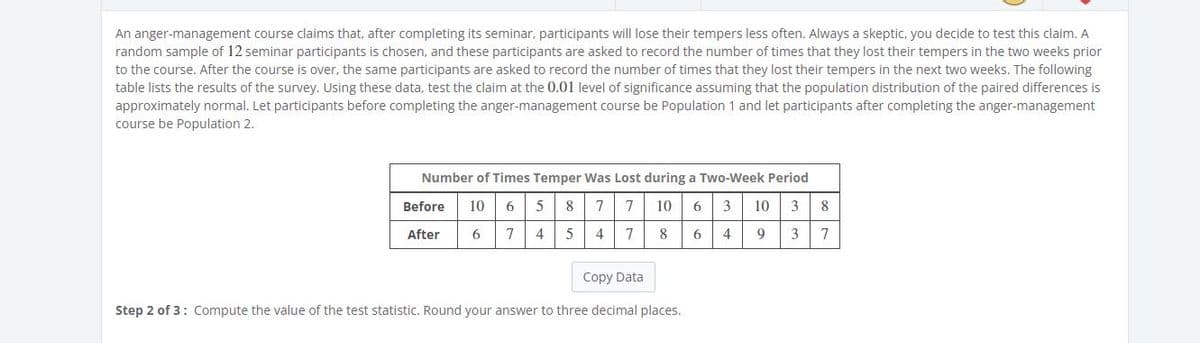 An anger-management course claims that, after completing its seminar, participants will lose their tempers less often. Always a skeptic, you decide to test this claim. A
random sample of 12 seminar participants is chosen, and these participants are asked to record the number of times that they lost their tempers in the two weeks prior
to the course. After the course is over, the same participants are asked to record the number of times that they lost their tempers in the next two weeks. The following
table lists the results of the survey. Using these data, test the claim at the 0.01 level of significance assuming that the population distribution of the paired differences is
approximately normal. Let participants before completing the anger-management course be Population 1 and let participants after completing the anger-management
course be Population 2.
Number of Times Temper Was Lost during a Two-Week Period
Before
10
6
8
10
6
3
10
3
8
After
6
7
4
4
8
6
4
9
3
7
Copy Data
Step 2 of 3: Compute the value of the test statistic. Round your answer to three decimal places.
