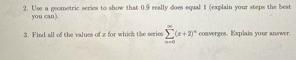 2. Use a geometric series to show that 0.9 really does equal 1 (explain your steps the best
you can).
3. Find all of the values of x for which the series (x+2)" converges. Explain your answer.
n=0
