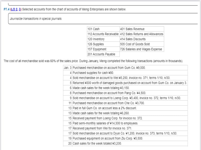 P7.4 (LO 2, 3) Selected accounts from the chart of accounts of Meng Enterprises are shown below.
Journalize transactions in special journals.
101 Cash
401 Sales Revenue
112 Accounts Receivable 412 Sales Returns and Allowances|
120 Inventory
126 Supplies
157 Equipment
| 414 Sales Discounts
505 Cost of Goods Sold
| 726 Salaries and Wages Expense
201 Accounts Payable
The cost of all merchandise sold was 60% of the sales price. During January, Meng completed the following transactions (amounts in thousands).
Jan. 3 Purchased merchandise on account from Gum Co. ¥9,000.
4 Purchased supplies for cash \80.
4 Sold merchandise on account to Wei \5,250, invoice no. 371, terms 1/10, n/30.
5 Returned ¥300 worth of damaged goods purchased on account from Gum Co. on January 3.
6 Made cash sales for the week totaling \3,150.
8 Purchased merchandise on account from Pang Co. \4,500.
9 Sold merchandise on account to Loeng Corp. \5,400, invoice no. 372, terms 1/10, n/30.
11 Purchased merchandise on account from Che Co. ¥3,700.
13 Paid in full Gum Co. on account less a 2% discount.
13 Made cash sales for the week totaling \6,260.
15 Received payment from Loeng Corp. for invoice no. 372.
15 Paid semi-monthly salaries of ¥14,300 to employees.
17 Received payment from Wei for invoice no. 371.
17 Sold merchandise on account to Dyun Co. \1,200, invoice no. 373, terms 1/10, n/30.
19 Purchased equipment on account from Ziu Corp. ¥5,500.
20 Cash sales for the week totaled \3,200.
