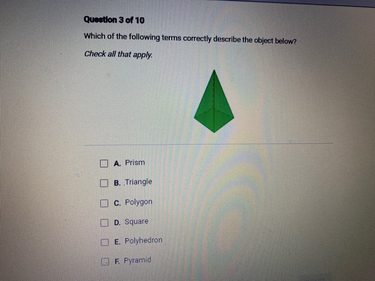 Question 3 of 10
Which of the following terms correctly describe the object below?
Check all that apply.
A. Prism
B. Triangle
C. Polygon
D. Square
E. Polyhedron
F. Pyramid