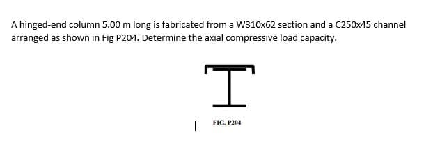 A hinged-end column 5.00 m long is fabricated from a w310x62 section and a C250x45 channel
arranged as shown in Fig P204. Determine the axial compressive load capacity.
FIG. P204
