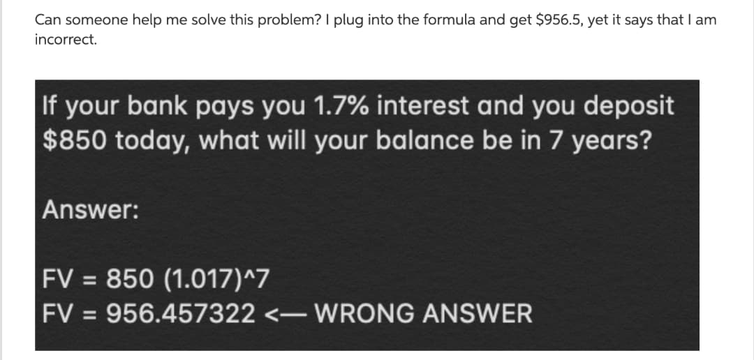 Can someone help me solve this problem? I plug into the formula and get $956.5, yet it says that I am
incorrect.
If your bank pays you 1.7% interest and you deposit
$850 today, what will your balance be in 7 years?
Answer:
FV = 850 (1.017)^7
%3D
FV = 956.457322 <- WRONG ANSWER
