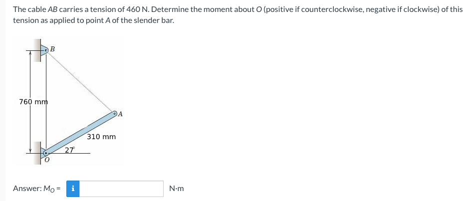 The cable AB carries a tension of 460 N. Determine the moment about O (positive if counterclockwise, negative if clockwise) of this
tension as applied to point A of the slender bar.
760 mm
310 mm
27
Answer: Mo
N-m
