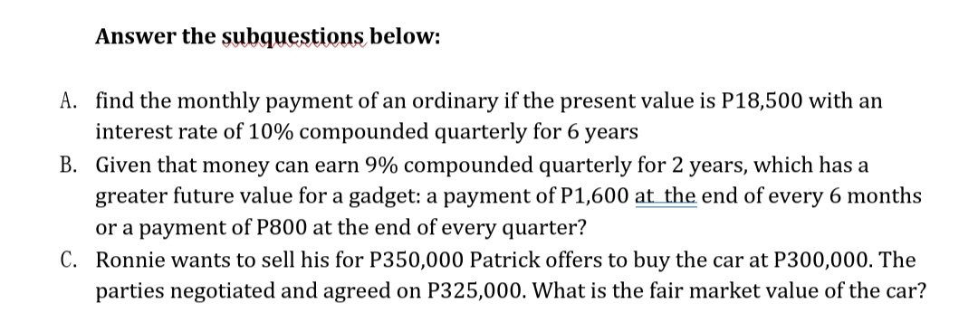 Answer the subquestions below:
A. find the monthly payment of an ordinary if the present value is P18,500 with an
interest rate of 10% compounded quarterly for 6 years
B. Given that money can earn 9% compounded quarterly for 2 years, which has a
greater future value for a gadget: a payment of P1,600 at the end of every 6 months
or a payment of P800 at the end of every quarter?
C. Ronnie wants to sell his for P350,000 Patrick offers to buy the car at P300,000. The
parties negotiated and agreed on P325,000. What is the fair market value of the car?
