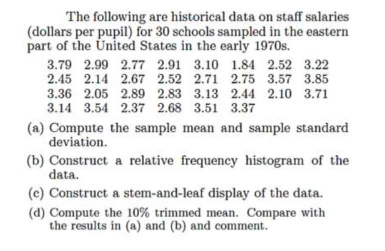 The following are historical data on staff salaries
(dollars per pupil) for 30 schools sampled in the eastern
part of the United States in the early 1970s.
3.79 2.99 2.77 2.91 3.10 1.84 2.52 3.22
2.45 2.14 2.67 2.52 2.71 2.75 3.57 3.85
3.36 2.05 2.89 2.83 3.13 2.44 2.10 3.71
3.14 3.54 2.37 2.68 3.51 3.37
(a) Compute the sample mean and sample standard
deviation.
(b) Construct a relative frequency histogram of the
data.
(c) Construct a stem-and-leaf display of the data.
(d) Compute the 10% trimmed mean. Compare with
the results in (a) and (b) and comment.
