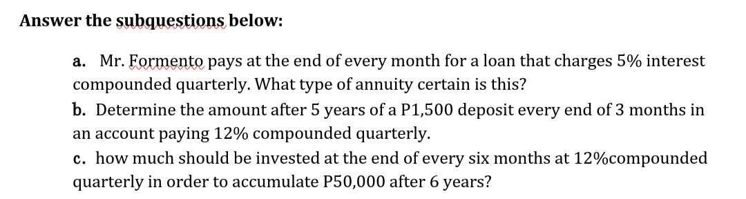 Answer the subquestions below:
a. Mr. Formento pays at the end of every month for a loan that charges 5% interest
compounded quarterly. What type of annuity certain is this?
b. Determine the amount after 5 years of a P1,500 deposit every end of 3 months in
an account paying 12% compounded quarterly.
c. how much should be invested at the end of every six months at 12%compounded
quarterly in order to accumulate P50,000 after 6 years?
